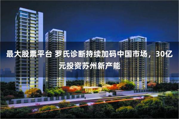 最大股票平台 罗氏诊断持续加码中国市场，30亿元投资苏州新产能