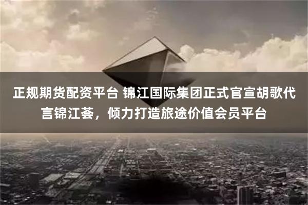 正规期货配资平台 锦江国际集团正式官宣胡歌代言锦江荟，倾力打造旅途价值会员平台