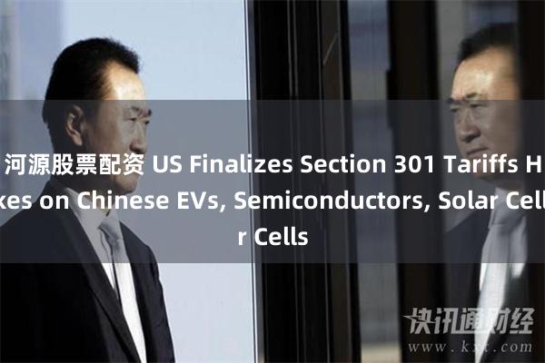 河源股票配资 US Finalizes Section 301 Tariffs Hikes on Chinese EVs, Semiconductors, Solar Cells