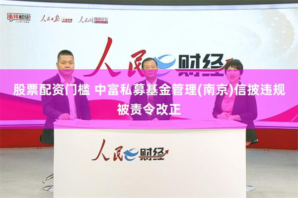 股票配资门槛 中富私募基金管理(南京)信披违规被责令改正