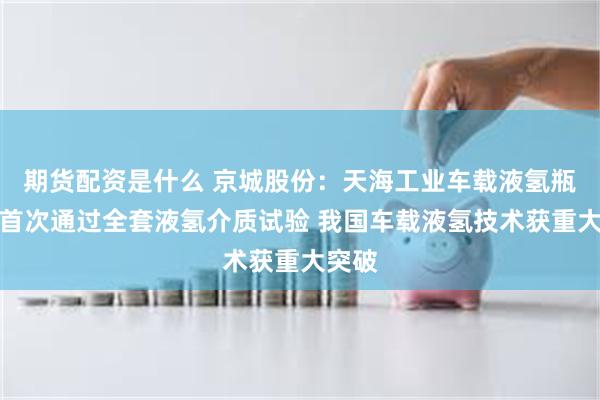 期货配资是什么 京城股份：天海工业车载液氢瓶国内首次通过全套液氢介质试验 我国车载液氢技术获重大突破