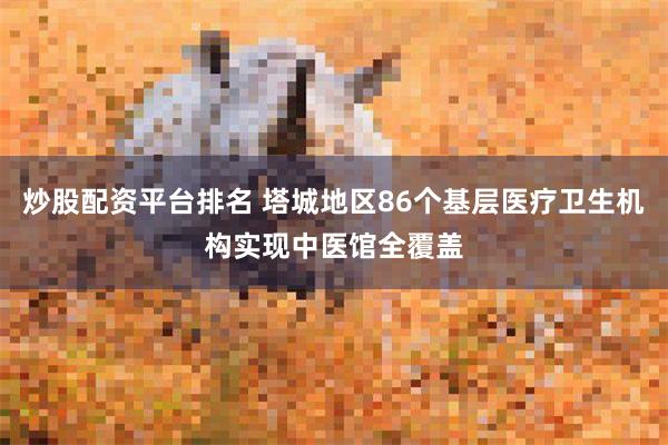 炒股配资平台排名 塔城地区86个基层医疗卫生机构实现中医馆全覆盖