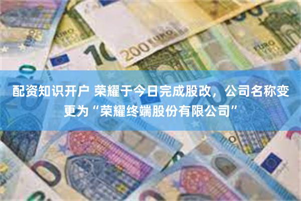 配资知识开户 荣耀于今日完成股改，公司名称变更为“荣耀终端股份有限公司”