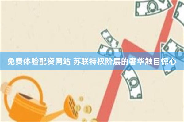 免费体验配资网站 苏联特权阶层的奢华触目惊心