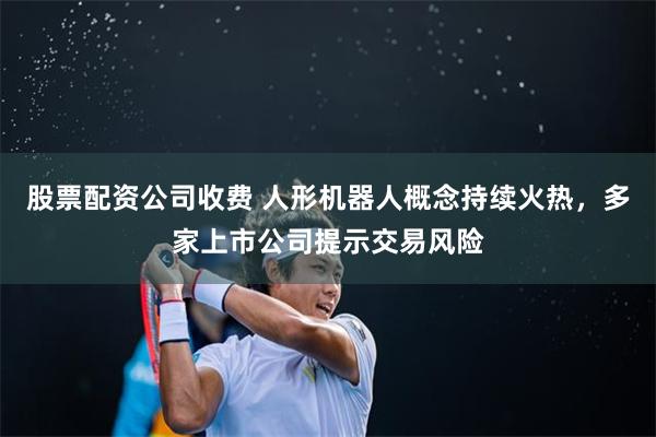 股票配资公司收费 人形机器人概念持续火热，多家上市公司提示交易风险
