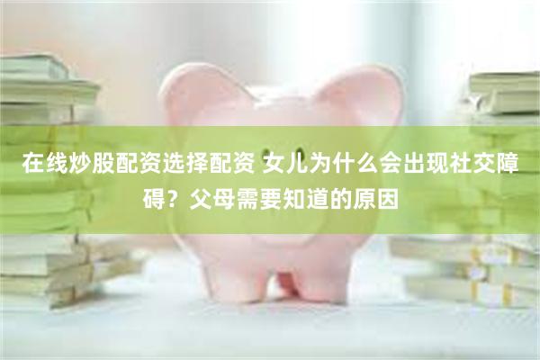 在线炒股配资选择配资 女儿为什么会出现社交障碍？父母需要知道的原因