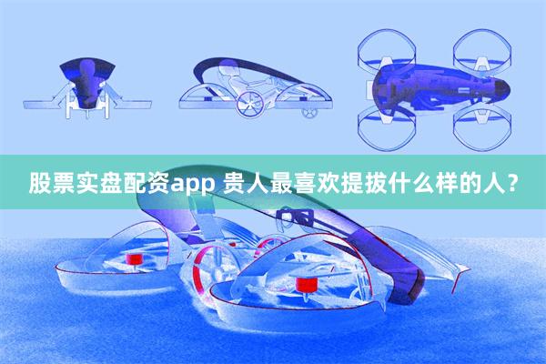 股票实盘配资app 贵人最喜欢提拔什么样的人？