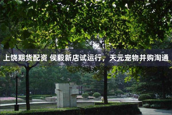 上饶期货配资 侯毅新店试运行，天元宠物并购淘通