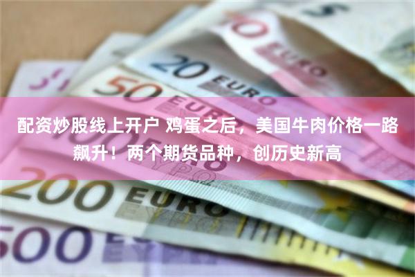 配资炒股线上开户 鸡蛋之后，美国牛肉价格一路飙升！两个期货品种，创历史新高