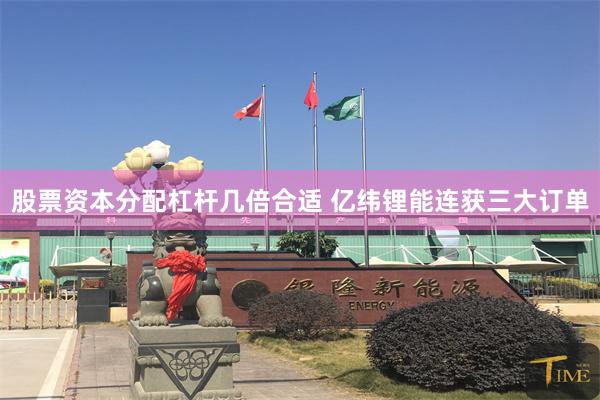 股票资本分配杠杆几倍合适 亿纬锂能连获三大订单