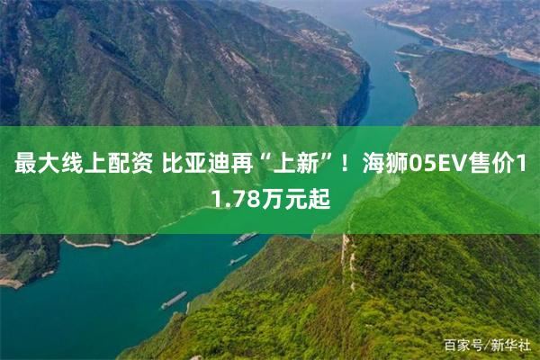 最大线上配资 比亚迪再“上新”！海狮05EV售价11.78万元起