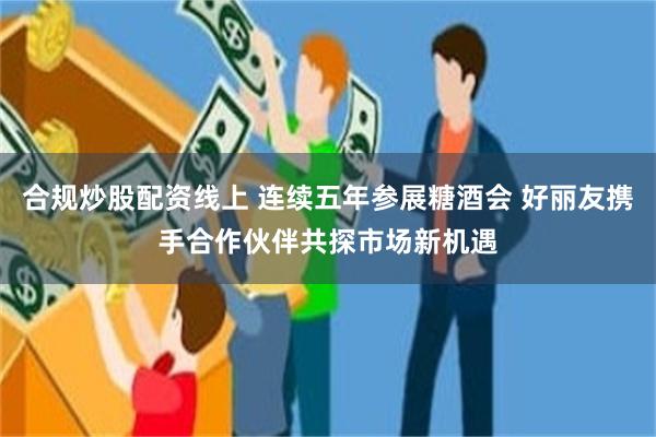 合规炒股配资线上 连续五年参展糖酒会 好丽友携手合作伙伴共探市场新机遇