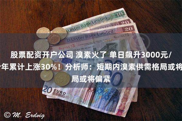 股票配资开户公司 溴素火了 单日飙升3000元/吨 今年累计上涨30%！分析师：短期内溴素供需格局或将偏紧