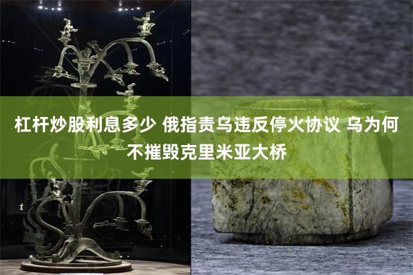 杠杆炒股利息多少 俄指责乌违反停火协议 乌为何不摧毁克里米亚大桥