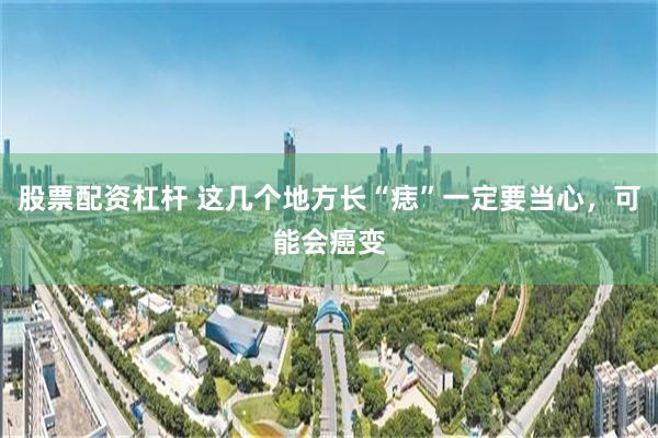 股票配资杠杆 这几个地方长“痣”一定要当心，可能会癌变