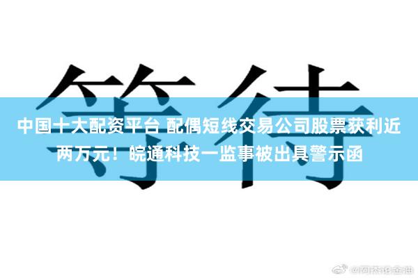 中国十大配资平台 配偶短线交易公司股票获利近两万元！皖通科技一监事被出具警示函
