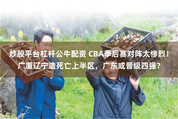 炒股平台杠杆公牛配资 CBA季后赛对阵太惨烈！广厦辽宁造死亡上半区，广东或晋级四强？