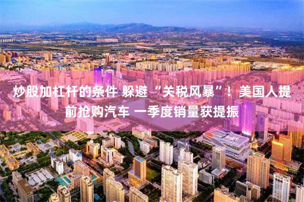 炒股加杠杆的条件 躲避 “关税风暴”！美国人提前抢购汽车 一季度销量获提振