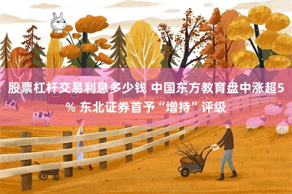 股票杠杆交易利息多少钱 中国东方教育盘中涨超5% 东北证券首予“增持”评级