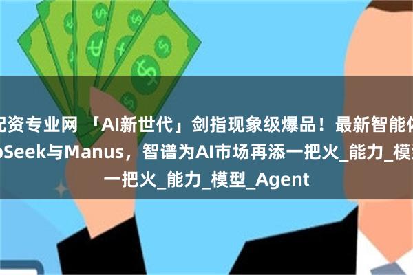 配资专业网 「AI新世代」剑指现象级爆品！最新智能体对标DeepSeek与Manus，智谱为AI市场再添一把火_能力_模型_Agent