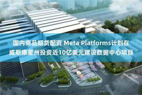 国内商品期货配资 Meta Platforms计划在威斯康星州投资近10亿美元建设数据中心项目