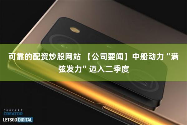 可靠的配资炒股网站 【公司要闻】中船动力“满弦发力”迈入二季度