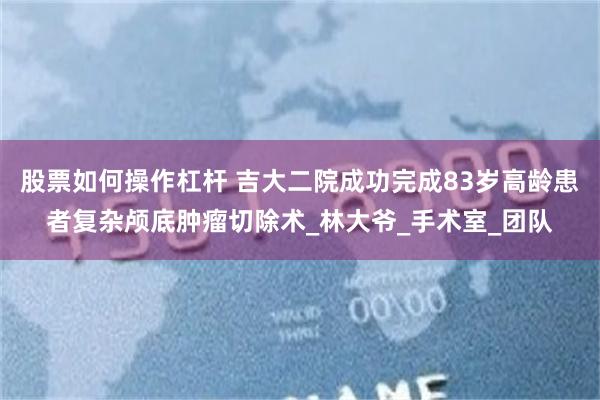 股票如何操作杠杆 吉大二院成功完成83岁高龄患者复杂颅底肿瘤切除术_林大爷_手术室_团队