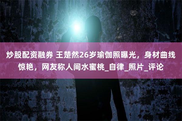 炒股配资融券 王楚然26岁瑜伽照曝光，身材曲线惊艳，网友称人间水蜜桃_自律_照片_评论