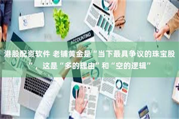 港股配资软件 老铺黄金是“当下最具争议的珠宝股”，这是“多的理由”和“空的逻辑”
