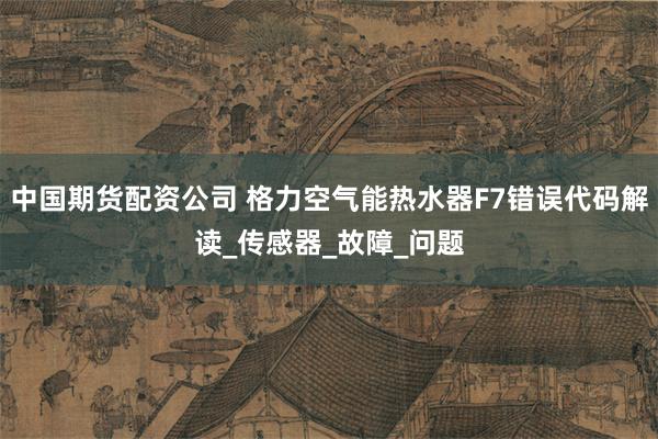 中国期货配资公司 格力空气能热水器F7错误代码解读_传感器_故障_问题