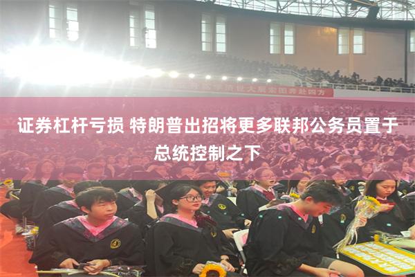 证券杠杆亏损 特朗普出招将更多联邦公务员置于总统控制之下