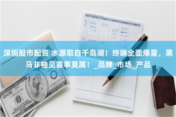 深圳股市配资 水源取自千岛湖！终端全面爆量，黑马非柚见喜事莫属！_品牌_市场_产品