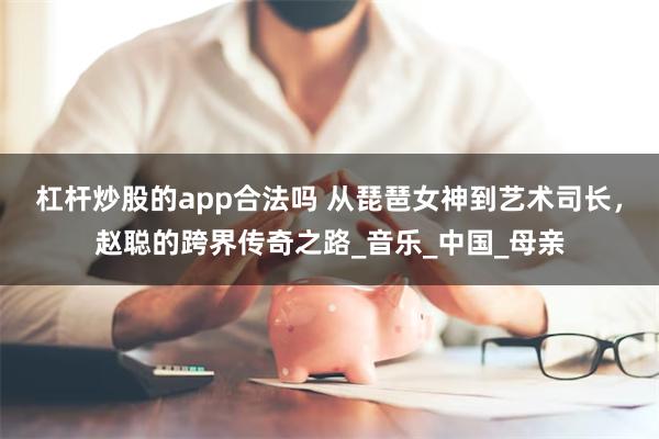 杠杆炒股的app合法吗 从琵琶女神到艺术司长，赵聪的跨界传奇之路_音乐_中国_母亲