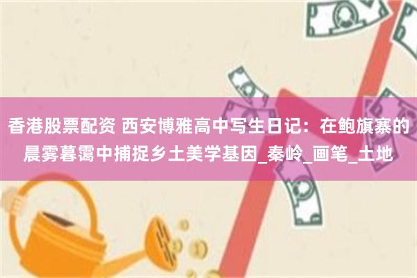 香港股票配资 西安博雅高中写生日记：在鲍旗寨的晨雾暮霭中捕捉乡土美学基因_秦岭_画笔_土地