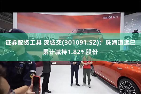 证券配资工具 深城交(301091.SZ)：珠海道远已累计减持1.82%股份