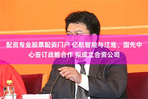 配资专业股票配资门户 亿航智能与江淮、国先中心签订战略合作 拟成立合资公司
