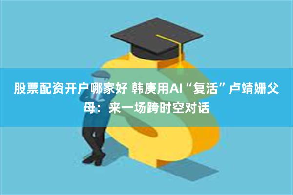 股票配资开户哪家好 韩庚用AI“复活”卢靖姗父母：来一场跨时空对话