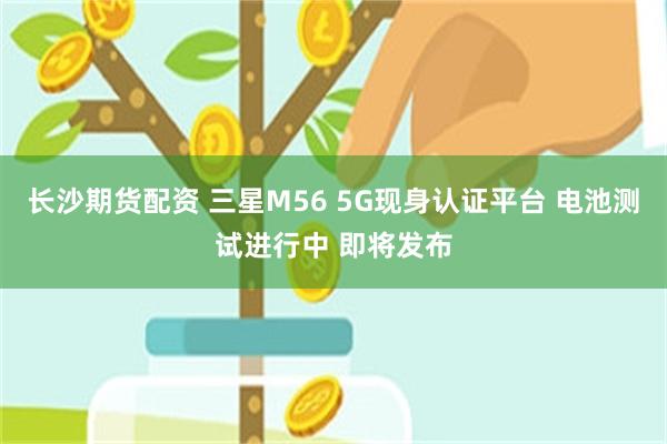 长沙期货配资 三星M56 5G现身认证平台 电池测试进行中 即将发布