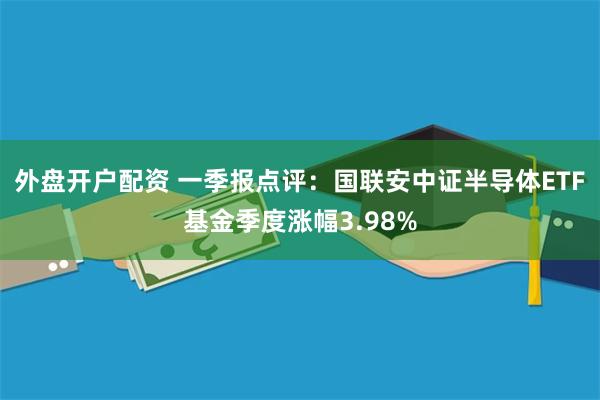 外盘开户配资 一季报点评：国联安中证半导体ETF基金季度涨幅3.98%