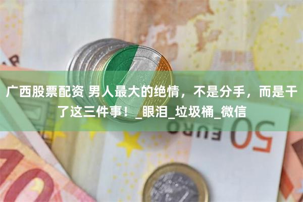 广西股票配资 男人最大的绝情，不是分手，而是干了这三件事！_眼泪_垃圾桶_微信