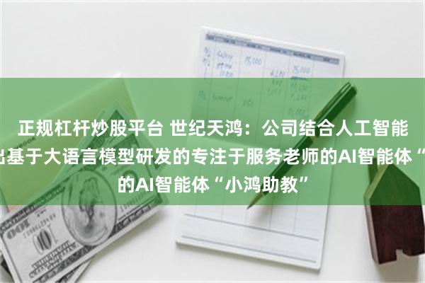 正规杠杆炒股平台 世纪天鸿：公司结合人工智能技术已推出基于大语言模型研发的专注于服务老师的AI智能体“小鸿助教”