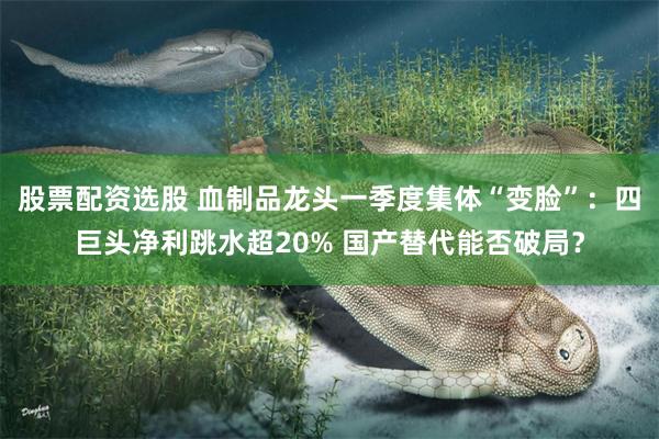 股票配资选股 血制品龙头一季度集体“变脸”：四巨头净利跳水超20% 国产替代能否破局？