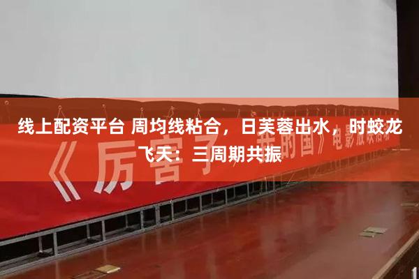 线上配资平台 周均线粘合，日芙蓉出水，时蛟龙飞天：三周期共振