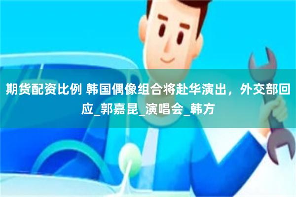 期货配资比例 韩国偶像组合将赴华演出，外交部回应_郭嘉昆_演唱会_韩方