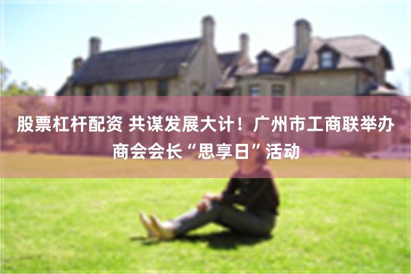 股票杠杆配资 共谋发展大计！广州市工商联举办商会会长“思享日”活动