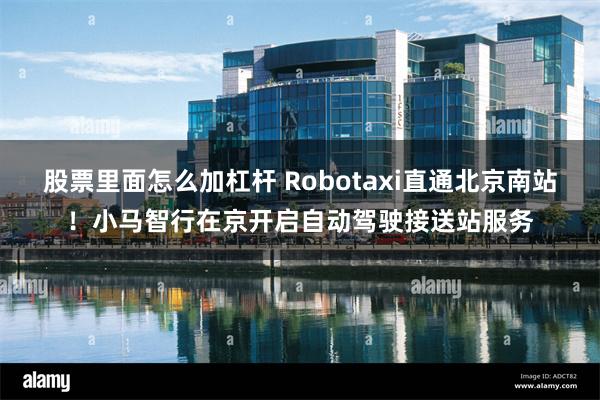 股票里面怎么加杠杆 Robotaxi直通北京南站！小马智行在京开启自动驾驶接送站服务