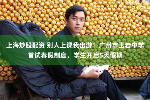 上海炒股配资 别人上课我出游！广州市玉岩中学首试春假制度，学生开启5天假期