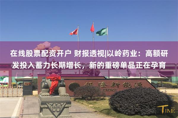 在线股票配资开户 财报透视|以岭药业：高额研发投入蓄力长期增长，新的重磅单品正在孕育