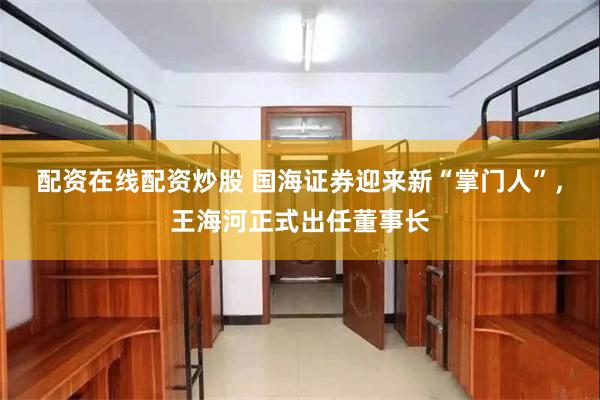 配资在线配资炒股 国海证券迎来新“掌门人”，王海河正式出任董事长