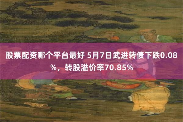 股票配资哪个平台最好 5月7日武进转债下跌0.08%，转股溢价率70.85%
